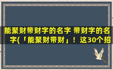 能聚财带财字的名字 带财字的名字(「能聚财带财」！这30个招财的好名字，打造个新头衔，来抓紧旺气！)